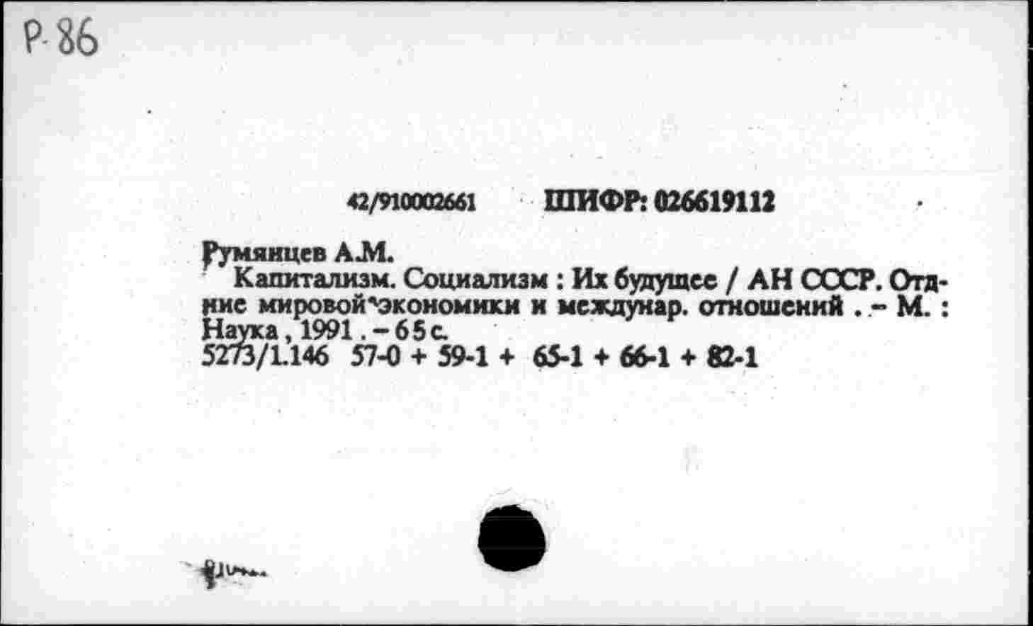 ﻿42/910002661 ШИФР: 026619112
Румянцев А.М.
Капитализм. Социализм : Их будущее / АН СССР. Отд-ние мировой'экономики и междунар. отношений . - М.: Наука, 1991 .-65с.
5273/1.146 57-0 + 59-1 + 65-1 + 66-1 + 82-1